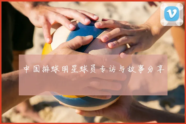 中国排球明星球员专访与故事分享