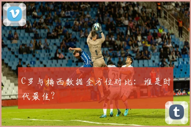 C罗与梅西数据全方位对比:谁是时代最佳?