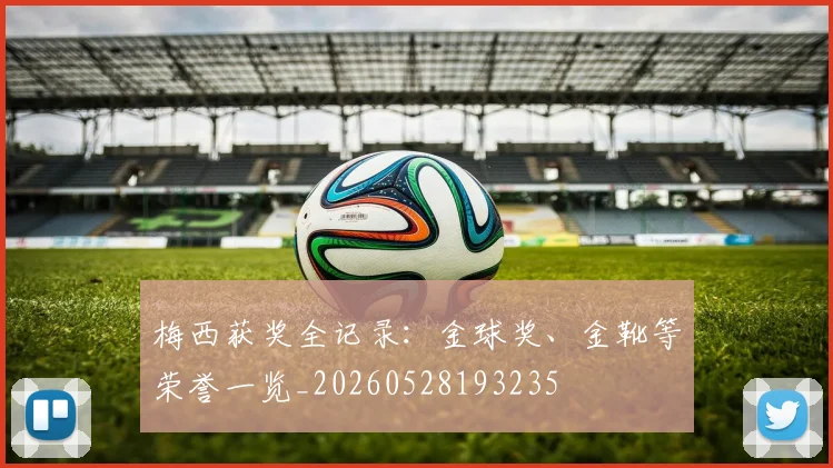 梅西获奖全记录：金球奖、金靴等荣誉一览_20260528193235