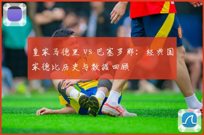 皇家马德里 vs 巴塞罗那:经典国家德比历史与数据回顾