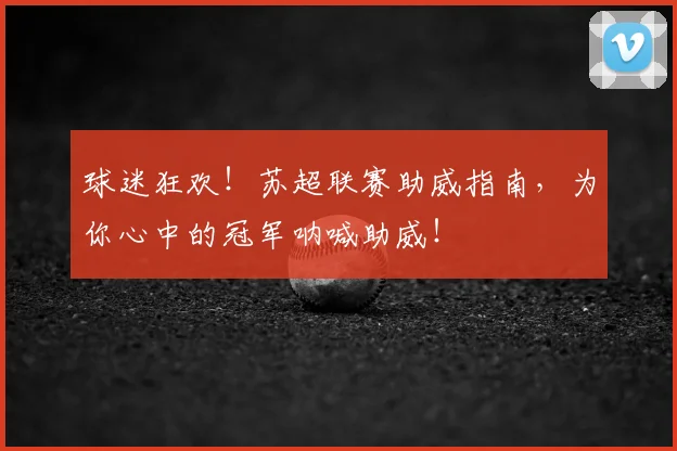球迷狂欢!苏超联赛助威指南,为你心中的冠军呐喊助威!