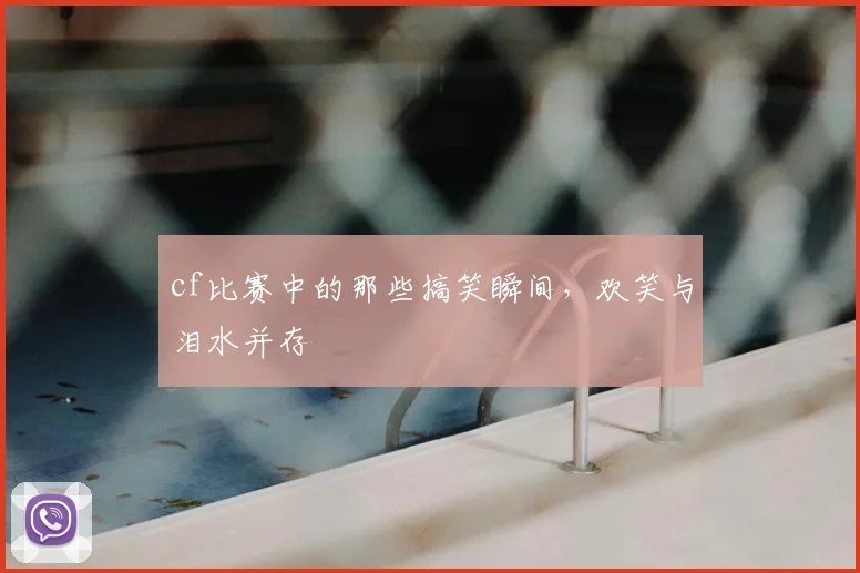 cf比赛中的那些搞笑瞬间,欢笑与泪水并存