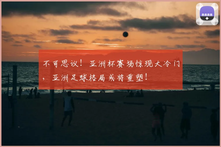 不可思议!亚洲杯赛场惊现大冷门,亚洲足球格局或将重塑!