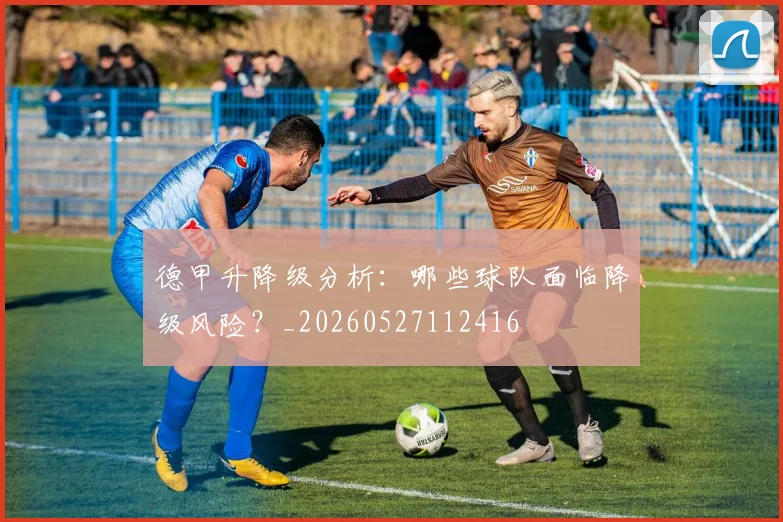 德甲升降级分析:哪些球队面临降级风险?_20260527112416