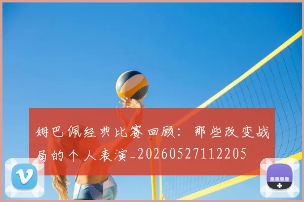 姆巴佩经典比赛回顾：那些改变战局的个人表演_20260527112205