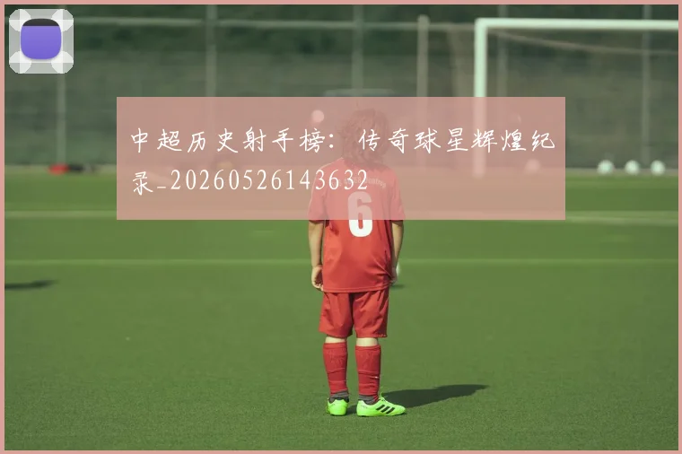 中超历史射手榜：传奇球星辉煌纪录_20260526143632