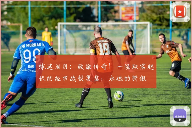 球迷泪目:致敬传奇!一场跌宕起伏的经典战役复盘,永远的骄傲