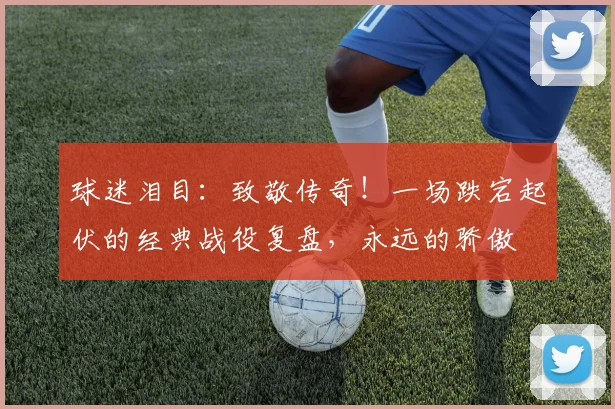 球迷泪目:致敬传奇!一场跌宕起伏的经典战役复盘,永远的骄傲