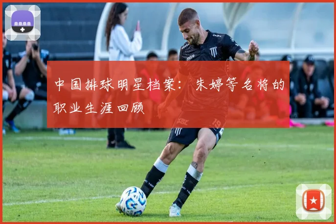 中国排球明星档案:朱婷等名将的职业生涯回顾