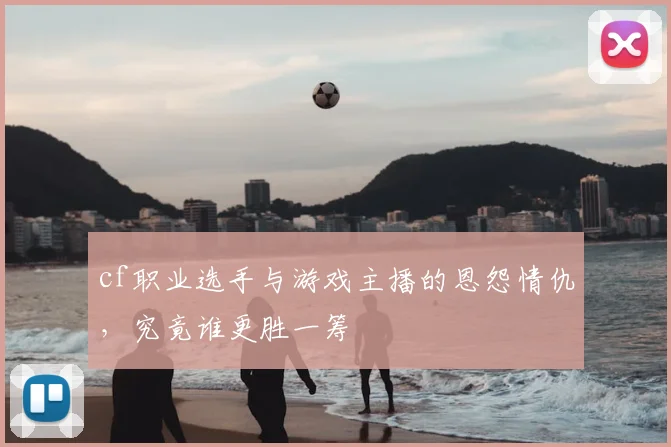 cf职业选手与游戏主播的恩怨情仇,究竟谁更胜一筹