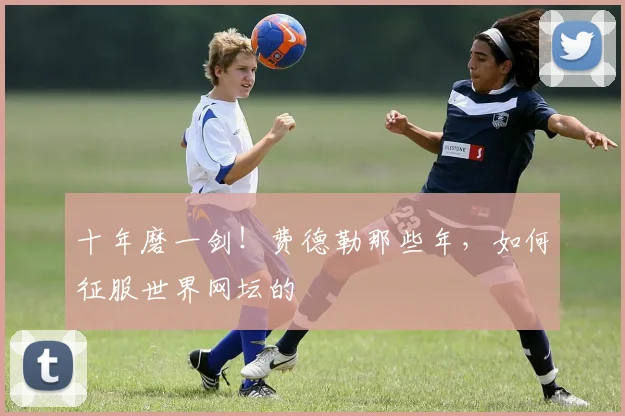 十年磨一剑！费德勒那些年，如何征服世界网坛的