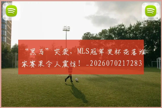 “黑马”突袭，MLS冠军奖杯花落谁家赛果令人震惊！_20260702172838