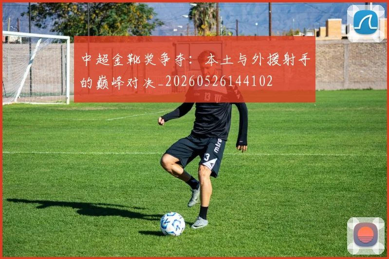 中超金靴奖争夺:本土与外援射手的巅峰对决_20260526144102