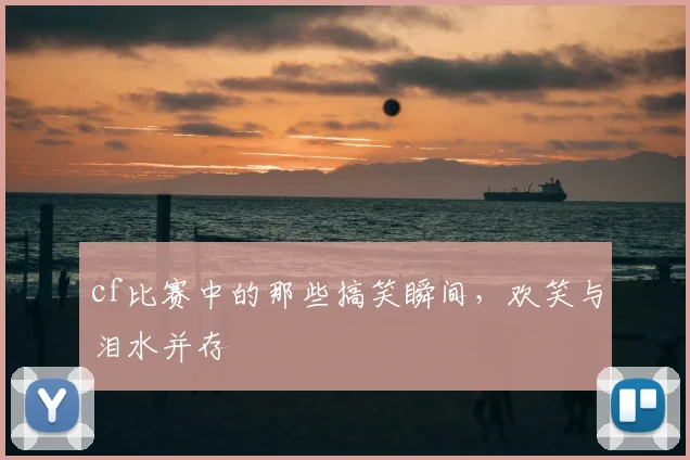 cf比赛中的那些搞笑瞬间,欢笑与泪水并存