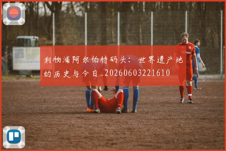 利物浦阿尔伯特码头：世界遗产地的历史与今日_20260603221610