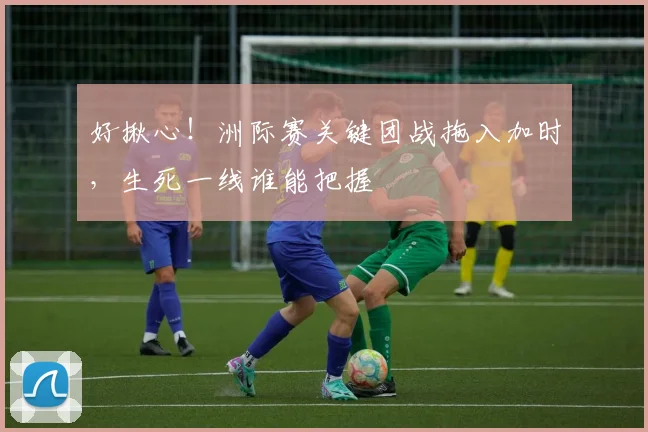 好揪心！洲际赛关键团战拖入加时，生死一线谁能把握