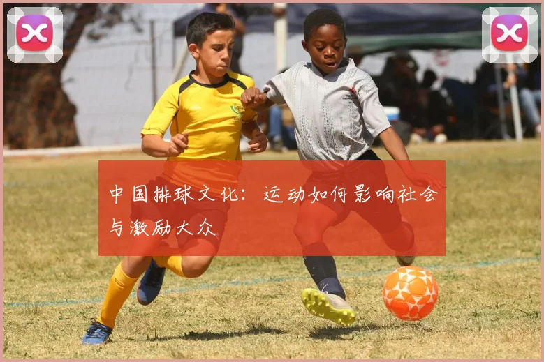 中国排球文化:运动如何影响社会与激励大众